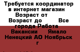 Требуется координатор в интернет-магазин › Возраст от ­ 20 › Возраст до ­ 40 - Все города Работа » Вакансии   . Ямало-Ненецкий АО,Ноябрьск г.